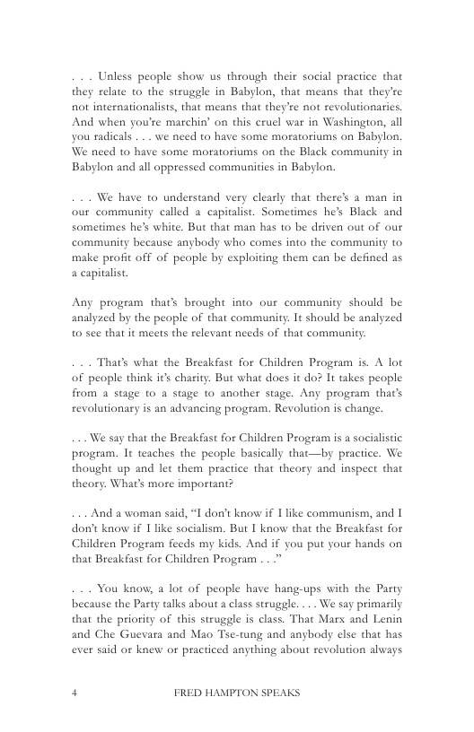 Unless people show us through thei social practice that they relate to the struggle in Babylon, that means that they’re not internationalists, that means that they’re not revolutionarics. And when you’re marchin’ on this cruel war in Washington, all you radicals . . . we need to have some moratotiums on Babylon. We need to have some moratotiums on the Black community in Babylon and all oppressed communitics in Babylon.  We have to understand very clealy that there’s a man in our community called a capitalist. Sometimes he’s Black and sometimes he’s white. But that man has to be deiven out of our community because anybody who comes into the community to make profit off of peaple by exploiting them can be defined as 4 capitalist  Any program that’s brought into our community should be analyzed by the people of that community. It should be analyzed 0 see that it meets the relevant needs of that community:  That’s what the Breakfast for Children Program is. A lot of people think it’s charity. But what does it do? It takes people from a stage to a stge to another stage. Any program that’s revolutionary is an advancing program. Revolution is change.  We say that the Breakfast for Childzen Program is a socialistic program. It teaches the people basically that—by practice. We thought up and let them practice that theory and inspect that theory. What’s more important?  And a woman said, “I don’t know if 1like communism, and | don’t know if 1 like socialism. But I know that the Breakfast for Children Program feeds my kids. And if you put your hands on that Breakfast for Children Program ..  You know, a lot of people have hang-ups with the Party because the Party talks about a class struggle. ... We say primarily that the priority of this struggle is class. That Mars and Lenin and Che Guevara and Mao Tse-tung and anybody else that has ever said or knew or practiced anything about revolution always  4 FRED HAMPTON SPEAKS 